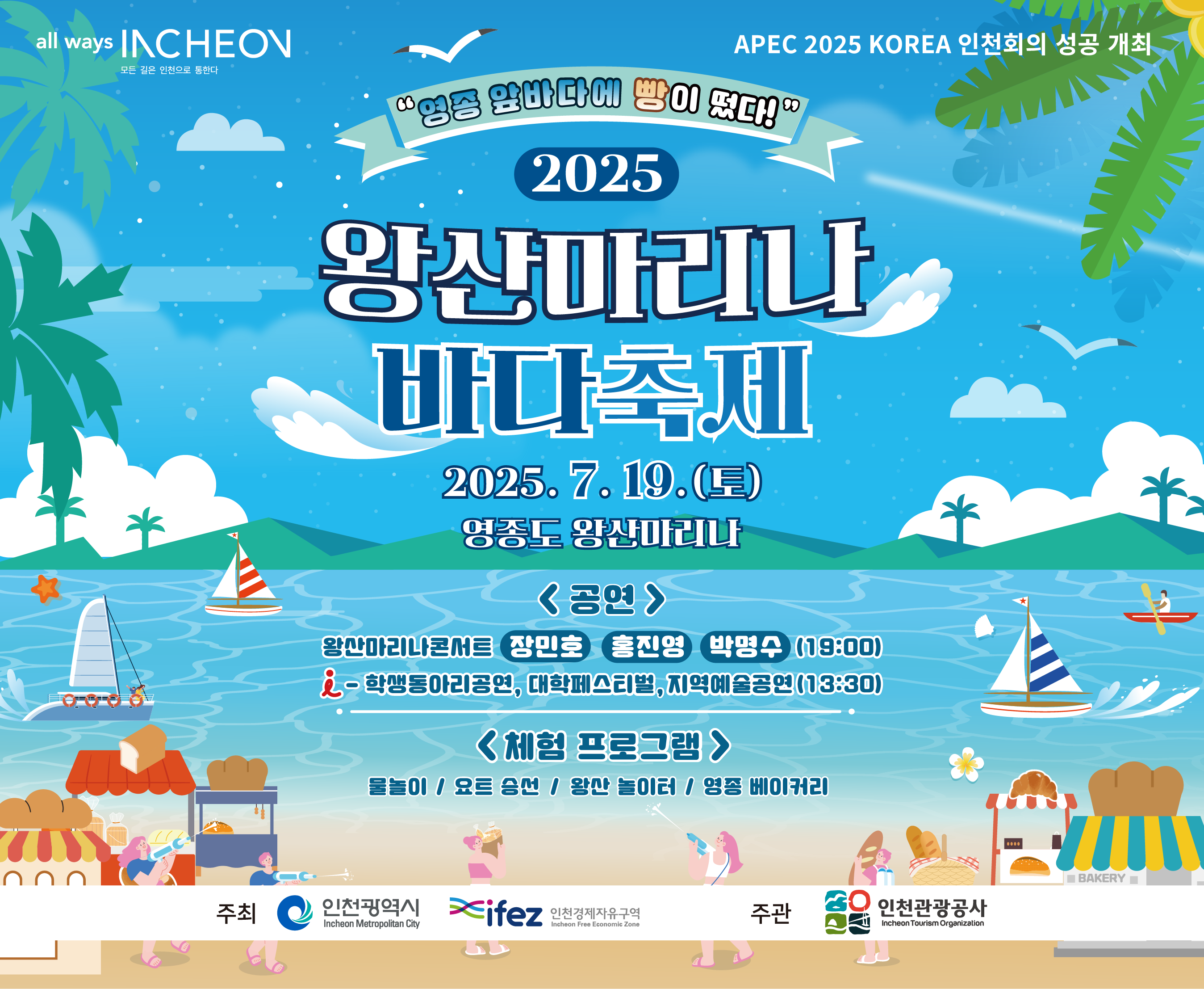 "영종 앞바다에 빵이 떴다!"
2025
왕산마리나 바다축제

2025. 7. 19.(토)
영종도 왕산마리나

《공연》
왕산마리나콘서트 장민호 홍진영 박명수 (18:00)
학생동아리공연, 대학페스티벌, 지역예술공연 (13:30)

《체험 프로그램》
물놀이 / 요트 승선 / 왕산 놀이터 / 영종 베이커리

주최: 인천광역시, ifez 인천경제자유구역청
주관: 인천관광공사