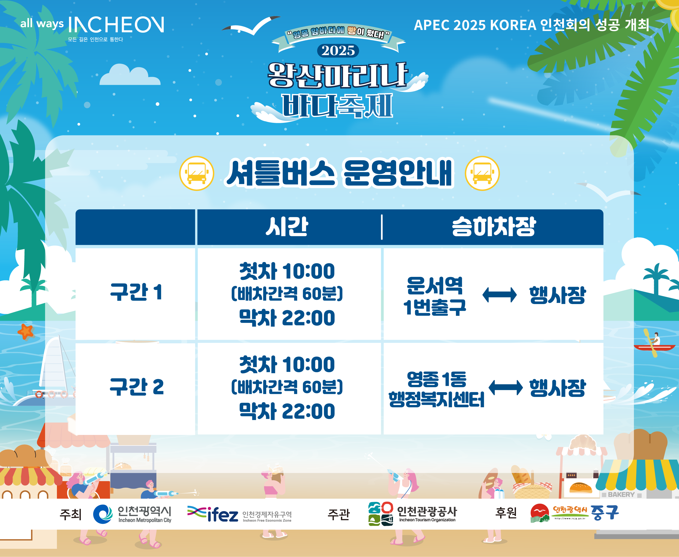 2025 왕산마리나 바다축제
APEC 2025 KOREA 인천회의 성공 개최

셔틀버스 운영안내
구간1
시간 : 첫차 10:00(배차간격 60분) 막차 22:00
승하차장 : 운서역 1번출구 ↔ 행사장
구간2
시간 : 첫차 10:00(배차간격 60분) 막차 22:00
승하차장 : 영종 1동 행정복지센터 ↔ 행사장