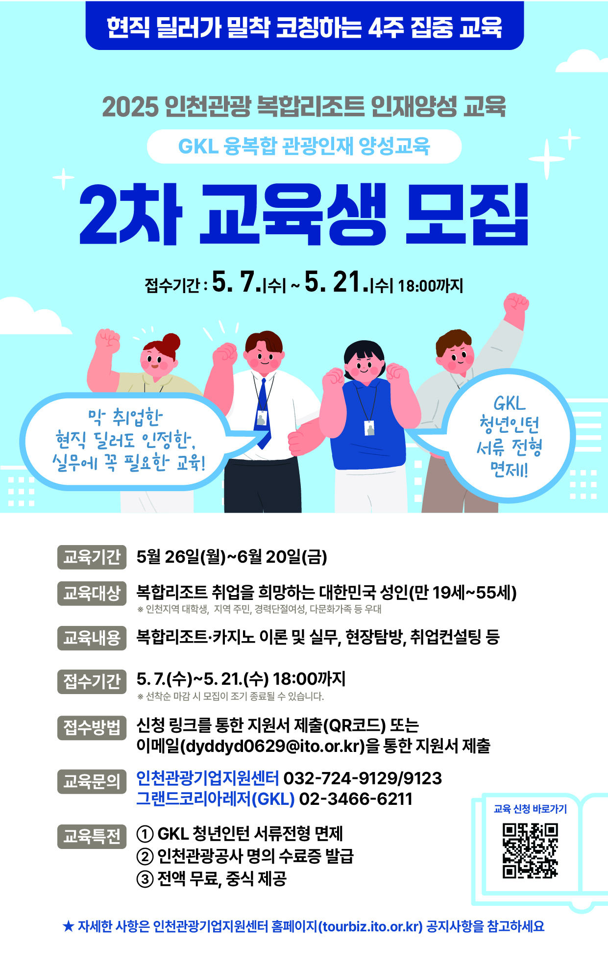 현직 딜러가 밀착 코칭하는 4주 집중 교육
2025 인천관광 복합리조트 인재양성 교육

GKL 융복합 관광인재 양성교육
2차 교육생 모집

접수기간: 5.7.1쉬~5.21.11 18:00까지

막 취업한 현직 딜러도 인정한. 실무에 꼭 필요한 교육회
GKL 청년인턴 서류 전형 면제
교육기간 5월 26일(월)~6월 20일(금)
교육대상 복합리조트 취업을 희망하는 대한민국 성인(만 19세~55세)
교육내용 복합리조트 카지노 이론 및 실무, 현장탐방, 취업컨설팅 등

접수기간
5.7.(수)~5. 21.(수) 18:00까지

접수방법 
산청 링크를 통한 지원서 제출(QR코드) 또는 이메일(dyddyd0629@ito.or.kr)을 통한 지원서 제출

교육문의
인천관광기업지원센터 032-724-9129/9123 그랜드코리아레저(GKL) 02-3466-6211

교육득진 GKL 청년인턴 서류전형 면제 ② 인천관광공사 명의 수료증 발급 ③ 전액 무료, 중식 제공
★자세한 사항은 인천관광기업지원센터 홈페이지(tourbiz.ito.or.kr) 공지사항을 참고하세요