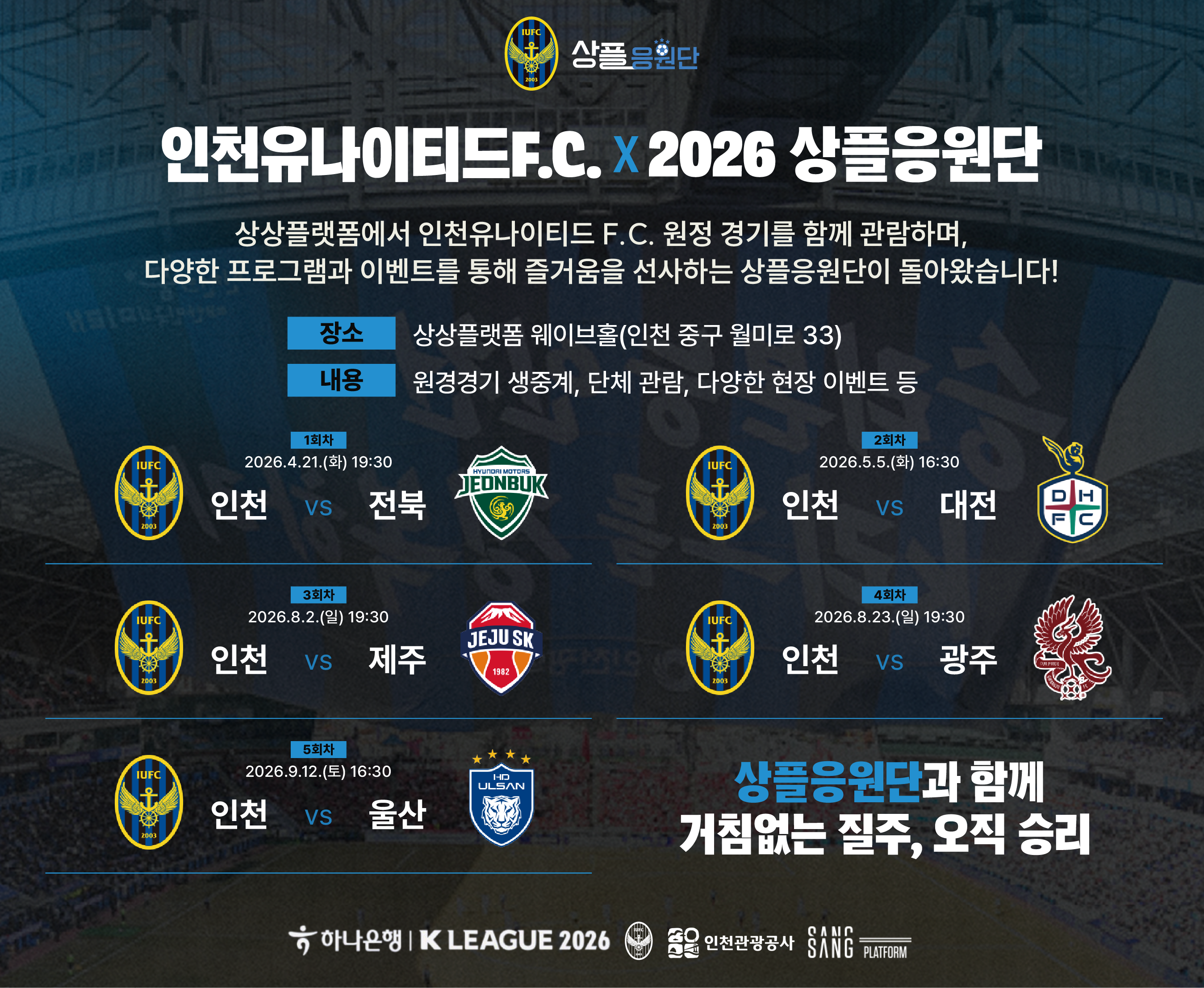 상플응원단 (로고)
인천유나이티드 F.C. X 2026 상플응원단
상상플랫폼에서 인천유나이티드 F.C. 원정 경기를 함께 관람하며, 다양한 프로그램과 이벤트를 통해 즐거움을 선사하는 상플응원단이 돌아왔습니다!
장소: 상상플랫폼 웨이브홀 (인천 중구 월미로 33)
내용: 원정경기 생중계, 단체 관람, 다양한 현장 이벤트 등
1회차: 2026.4.21.(화) 19:30 — 인천 VS 전북
2회차: 2026.5.5.(화) 16:30 — 인천 VS 대전
3회차: 2026.8.2.(일) 19:30 — 인천 VS 제주
4회차: 2026.8.23.(일) 19:30 — 인천 VS 광주
5회차: 2026.9.12.(토) 16:30 — 인천 VS 울산
