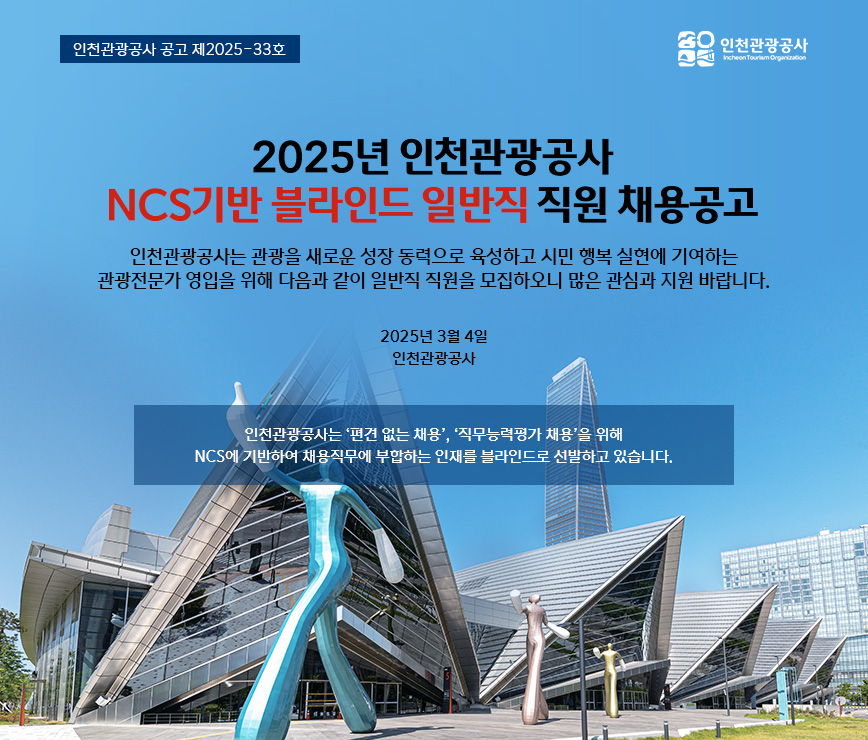 2025년 인천관광공사 NCS기반 블라인드 일반직 직원 채용공고
인천관광공사는 관광을 새로운 성장 동력으로 육성하고 시민 행복 실현에 기여하는 관광전문가 영입을 위해 다음과 같이 일반직 직원을 모집하오니 많은 관심과 지원 바랍니다.
2025년 3월 4일 인천관광공사
인천관광공사는 '편견 없는 채용', '직무능력평가 채용'을 위해 NCS에 기반하여 채용직무에 부합하는 인재를 블라인드로 선발하고 있습니다.
인천관광공사 공고 제2025-33호