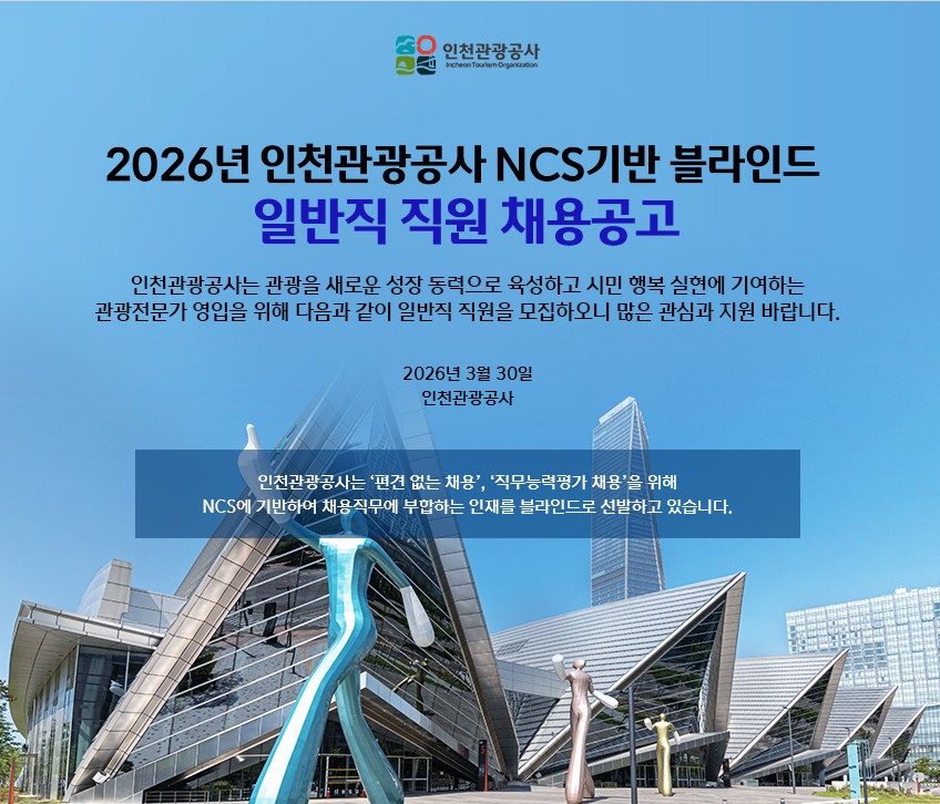 2026년 인천관광공사 NCS기반 블라인드 일반직 직원 채용공고
인천관광공사는 관광을 새로운 성장 동력으로 육성하고 시민 행복 실현에 기여하는
관광전문가 영입을 위해 다음과 같이 일반직 직원을 모집하오니 많은 관심과 지원 바라니다.

2026년 3월 20일
인천관광공사

인천관광공사는 '편견 없는 채용', '직무능력평가 채용'을 위해
NCS에 기반하여 채용직무에 부합하는 인재를 블라인드로 선발하고 있습니다.