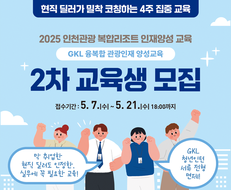현직 딜러가 밀착 코칭하는 4주 집중 교육
2025 인천관광 복합리조트 인재양성 교육

GKL 융복합 관광인재 양성교육
2차 교육생 모집

접수기간: 5.7.1쉬~5.21.11 18:00까지

막 취업한 현직 딜러도 인정한. 실무에 꼭 필요한 교육회
GKL 청년인턴 서류 전형 면제
교육기간 5월 26일(월)~6월 20일(금)
교육대상 복합리조트 취업을 희망하는 대한민국 성인(만 19세~55세)
교육내용 복합리조트 카지노 이론 및 실무, 현장탐방, 취업컨설팅 등

접수기간
5.7.(수)~5. 21.(수) 18:00까지

접수방법 
산청 링크를 통한 지원서 제출(QR코드) 또는 이메일(dyddyd0629@ito.or.kr)을 통한 지원서 제출

교육문의
인천관광기업지원센터 032-724-9129/9123 그랜드코리아레저(GKL) 02-3466-6211

교육득진 GKL 청년인턴 서류전형 면제 ② 인천관광공사 명의 수료증 발급 ③ 전액 무료, 중식 제공
★자세한 사항은 인천관광기업지원센터 홈페이지(tourbiz.ito.or.kr) 공지사항을 참고하세요