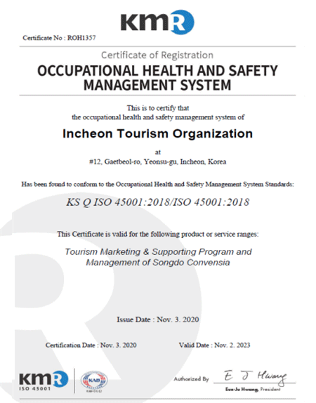 KMR Certificate No : ROHI357 Certificate of Registration OCCUPATIONAL HEALTH AND SAFETY MANAGEMENT SYSTEM This is to certify that the occupational health and safety management system of Incheon Tourism Organization at #12 Gaetbeol-ro, Yeonsu-gu Incheon, Korea / Has been found to conform to the Occupational Health and Safety Maganement System Standards : KS Q ISO 45001:2018/ISO 45001:2018 / This Cerifacate is valid for the following product or service ranges : Tourism Marketing & Supporting Program and Management of Songdo Convensia / Issue Date : Nove. 3. 2020 / Certification Date : Nov. 3. 2020 Valid Date : 2023. 11. 2. / KMR ISO 45001 / KAB / E J Hwang