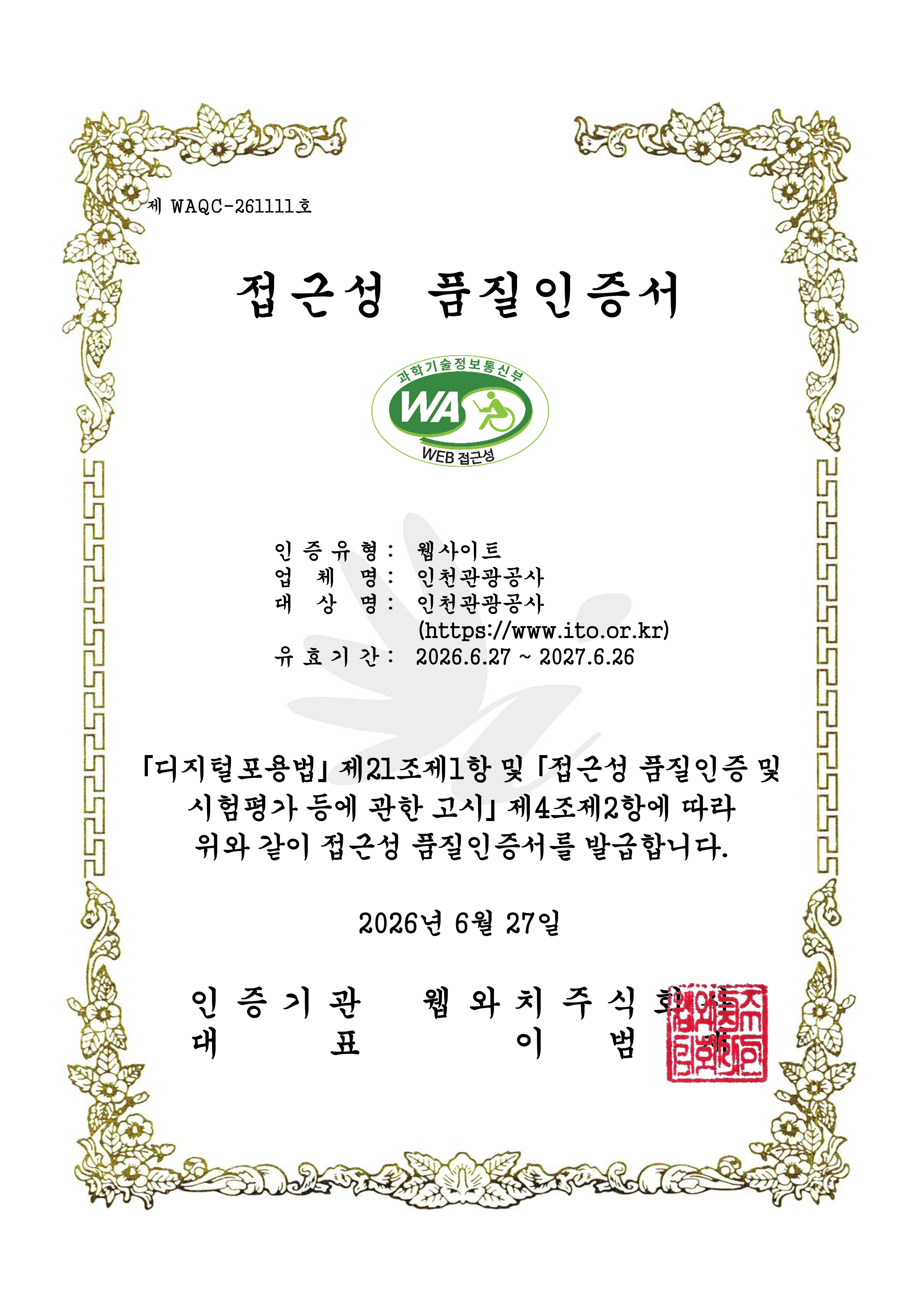 제 WAQC-250836호 정보통신접근성 품질인증서 1.인증유형 :웹 접근성 2.운영기관 :인천관광공사 3.사이트명 :인천관광공사  4.사이트주소 :https://www.ito.or.kr  5.인증기간 :2025.6.27 ~ 2026.6.26
					「지능정보화 기본법」 제47조제1항 및 같은 법 시행규칙 제9조제5항에 따라 위와 같이 정보통신접근성 품질인증서를 발급합니다. 2025년 6월 27일 인증기관:웹와치주식회사 / 대표:이범재